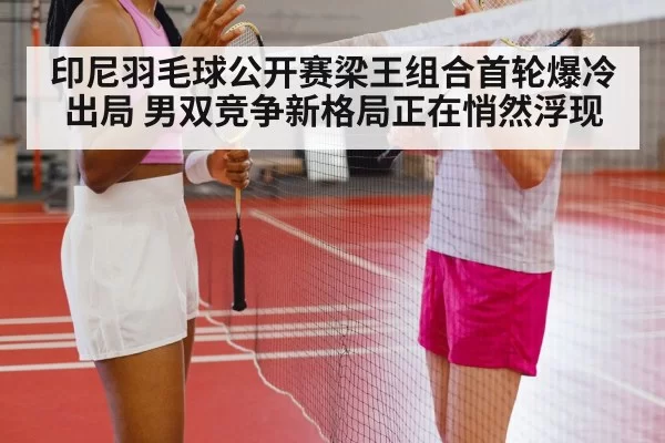 印尼羽毛球公开赛梁王组合首轮爆冷出局 男双竞争新格局正在悄然浮现